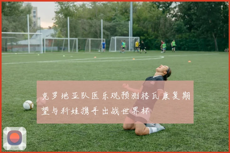 克罗地亚队医乐观预测格瓦康复期望与科娃携手出战世界杯