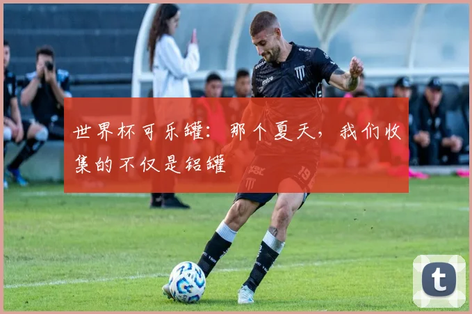 世界杯可乐罐：那个夏天，我们收集的不仅是铝罐
