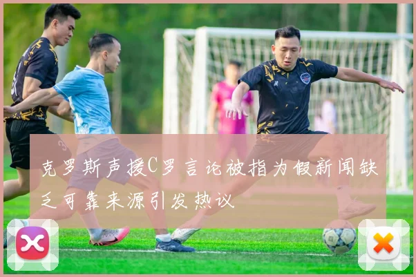克罗斯声援C罗言论被指为假新闻缺乏可靠来源引发热议