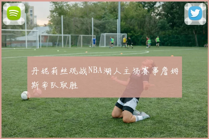 丹妮莉丝观战NBA湖人主场赛事詹姆斯率队取胜