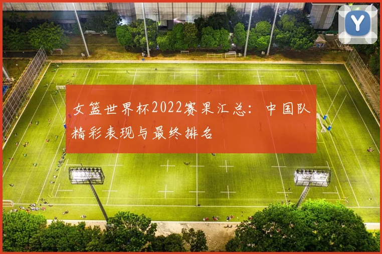 女篮世界杯2022赛果汇总：中国队精彩表现与最终排名