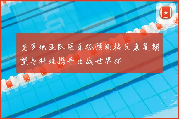 克罗地亚队医乐观预测格瓦康复期望与科娃携手出战世界杯