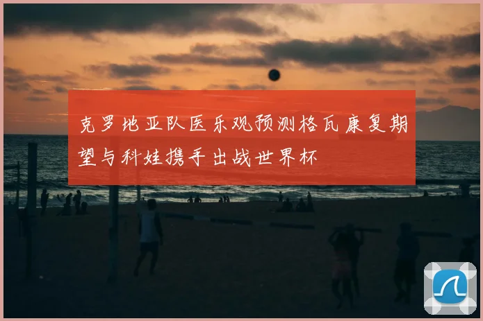 克罗地亚队医乐观预测格瓦康复期望与科娃携手出战世界杯