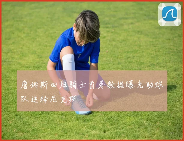 詹姆斯回归骑士首秀数据曝光助球队逆转尼克斯