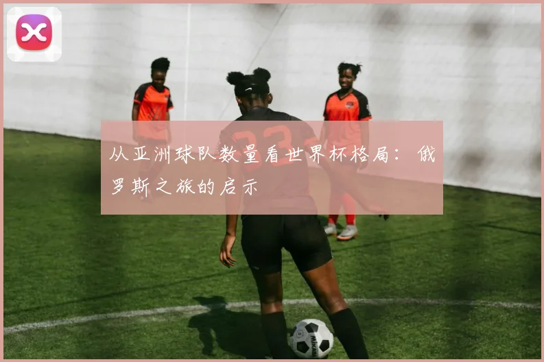 从亚洲球队数量看世界杯格局：俄罗斯之旅的启示