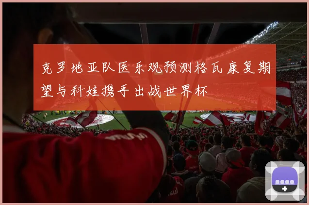 克罗地亚队医乐观预测格瓦康复期望与科娃携手出战世界杯