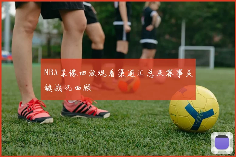 NBA录像回放观看渠道汇总及赛事关键战况回顾