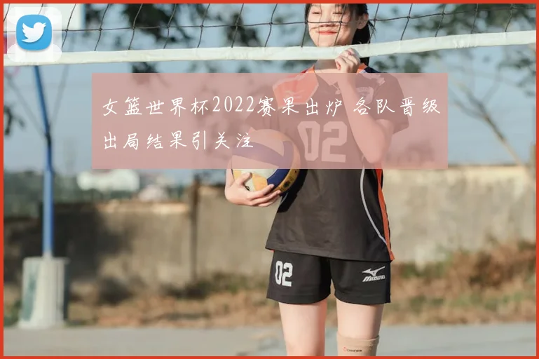 女篮世界杯2022赛果出炉 各队晋级出局结果引关注