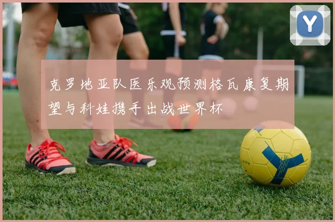 克罗地亚队医乐观预测格瓦康复期望与科娃携手出战世界杯