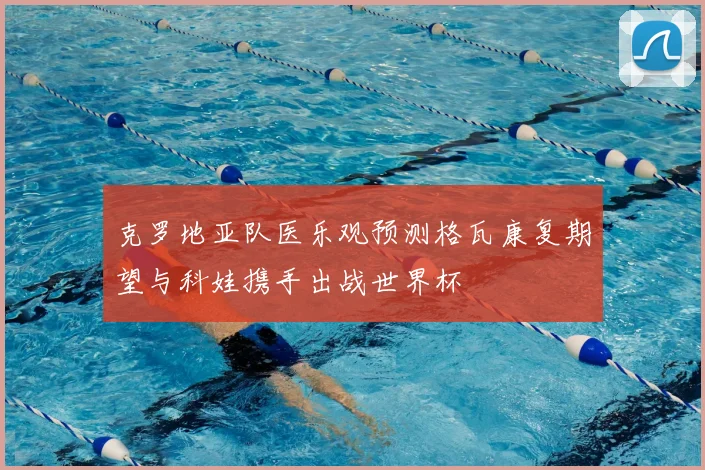 克罗地亚队医乐观预测格瓦康复期望与科娃携手出战世界杯