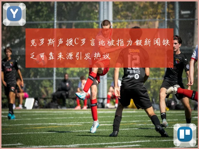 克罗斯声援C罗言论被指为假新闻缺乏可靠来源引发热议