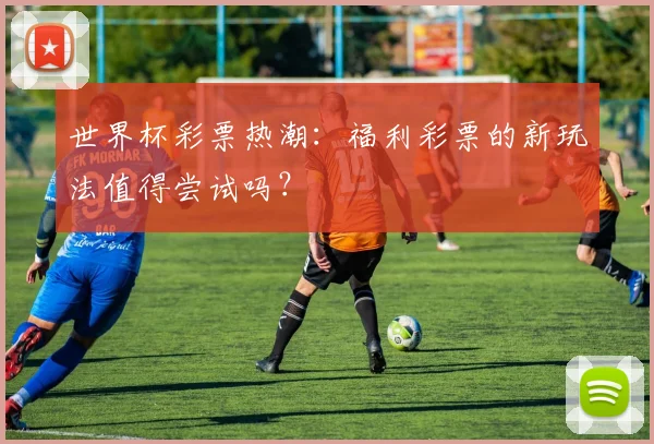 世界杯彩票热潮：福利彩票的新玩法值得尝试吗？