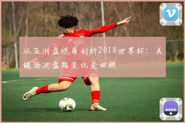 从亚洲盘视角剖析2018世界杯:关键场次盘路变化全回顾
