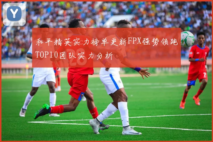 和平精英实力榜单更新FPX强势领跑TOP10团队实力分析