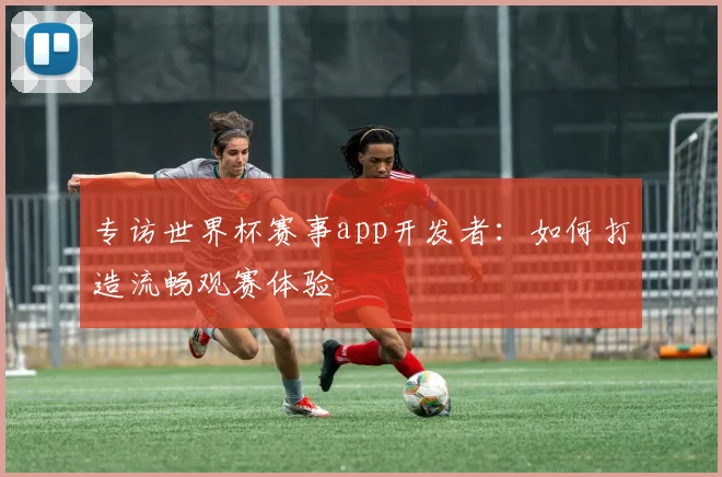 专访世界杯赛事app开发者:如何打造流畅观赛体验