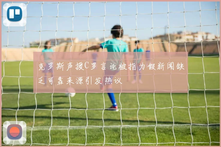 克罗斯声援C罗言论被指为假新闻缺乏可靠来源引发热议
