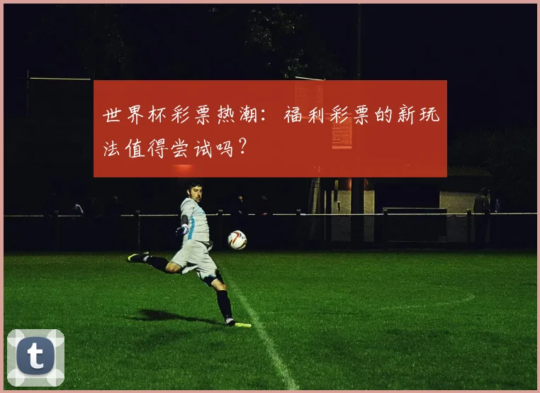 世界杯彩票热潮：福利彩票的新玩法值得尝试吗？
