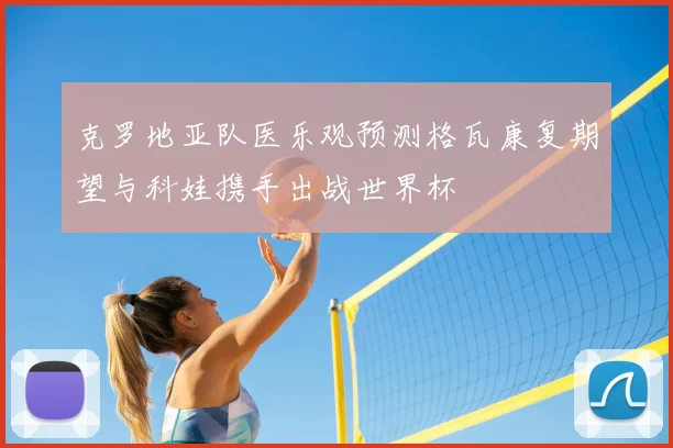 克罗地亚队医乐观预测格瓦康复期望与科娃携手出战世界杯