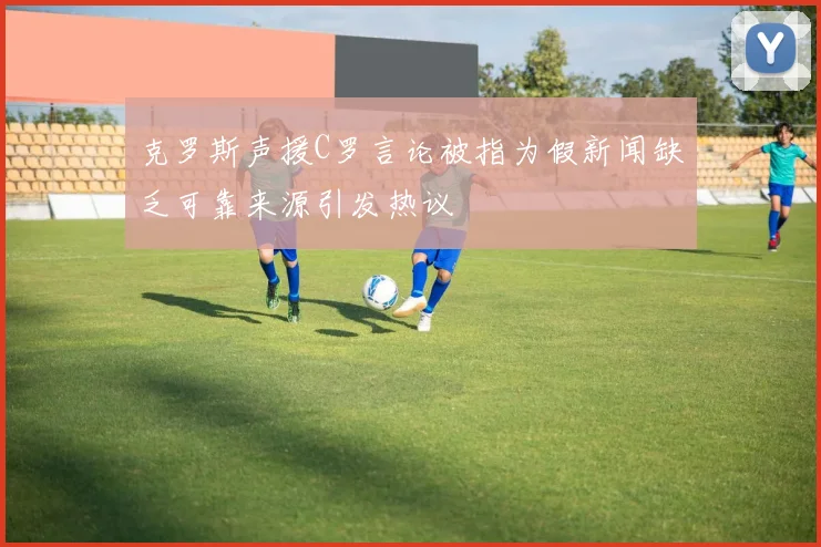 克罗斯声援C罗言论被指为假新闻缺乏可靠来源引发热议
