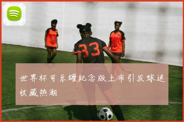 世界杯可乐罐纪念版上市引发球迷收藏热潮