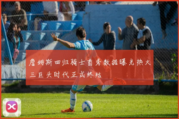 詹姆斯回归骑士首秀数据曝光热火三巨头时代正式终结