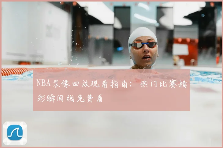 NBA录像回放观看指南:热门比赛精彩瞬间线免费看