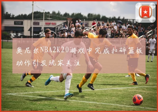 奥尼尔NBA2K20游戏中完成扣碎篮板动作引发玩家关注
