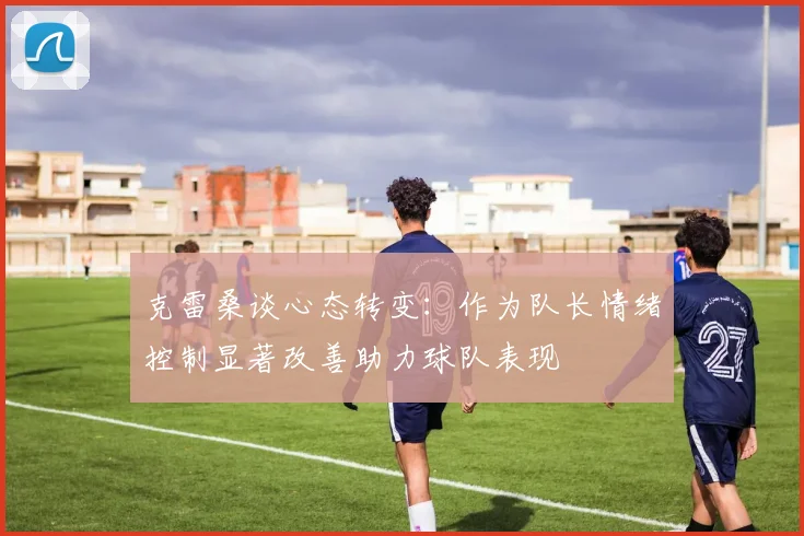 克雷桑谈心态转变：作为队长情绪控制显著改善助力球队表现