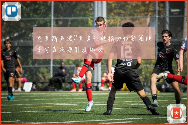 克罗斯声援C罗言论被指为假新闻缺乏可靠来源引发热议