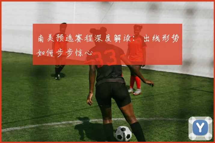 南美预选赛程深度解读：出线形势如何步步惊心