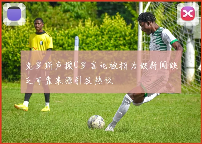 克罗斯声援C罗言论被指为假新闻缺乏可靠来源引发热议