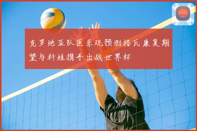 克罗地亚队医乐观预测格瓦康复期望与科娃携手出战世界杯