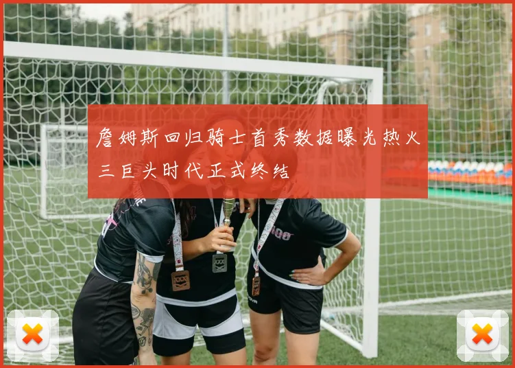 詹姆斯回归骑士首秀数据曝光热火三巨头时代正式终结