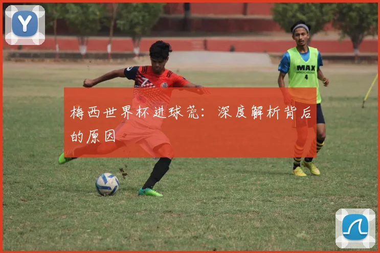梅西世界杯进球荒：深度解析背后的原因