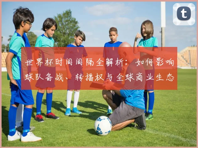 世界杯时间间隔全解析：如何影响球队备战、转播权与全球商业生态