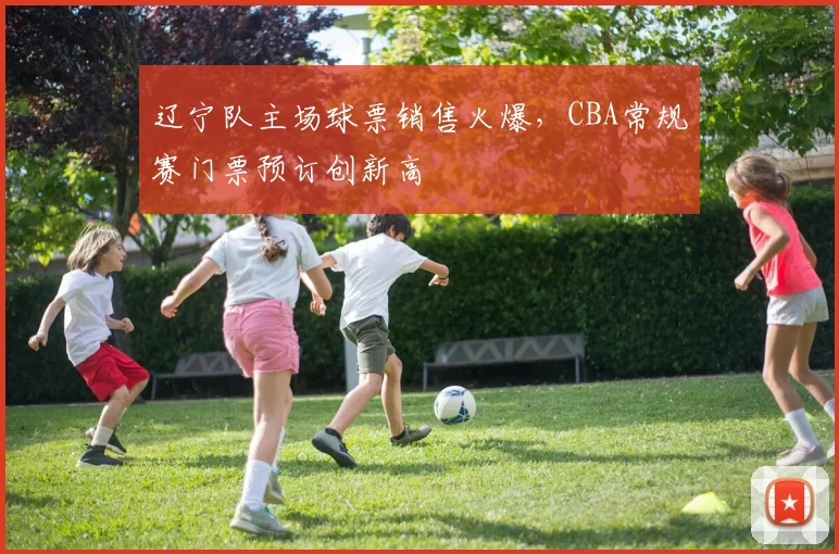 辽宁队主场球票销售火爆，CBA常规赛门票预订创新高