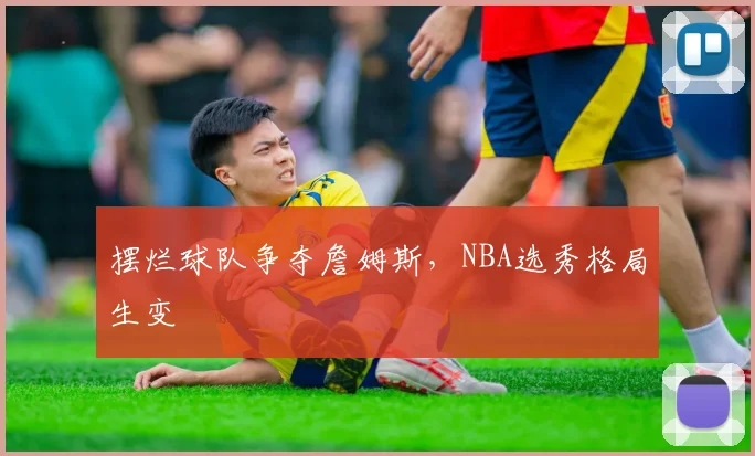 摆烂球队争夺詹姆斯,NBA选秀格局生变