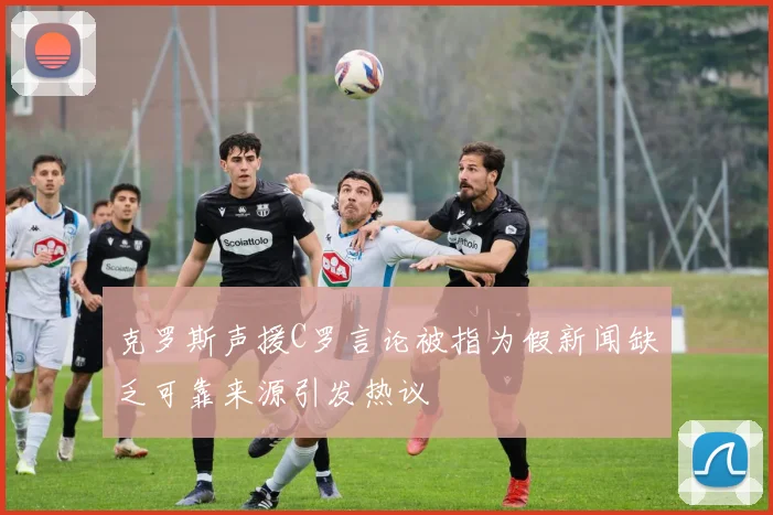 克罗斯声援C罗言论被指为假新闻缺乏可靠来源引发热议