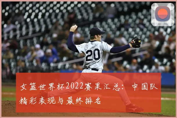 女篮世界杯2022赛果汇总：中国队精彩表现与最终排名