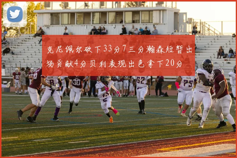 克尼佩尔砍下33分7三分瀚森短暂出场贡献4分贝利表现出色拿下20分