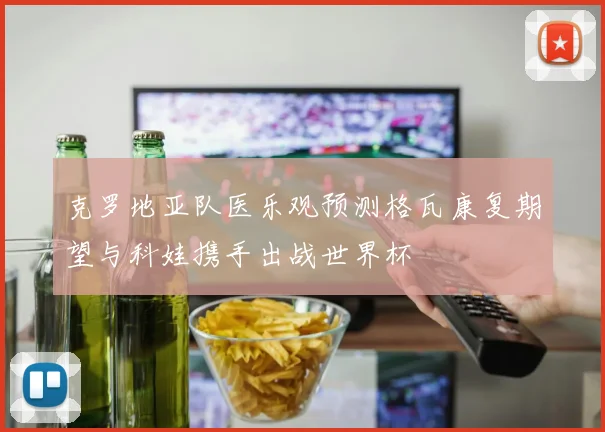 克罗地亚队医乐观预测格瓦康复期望与科娃携手出战世界杯