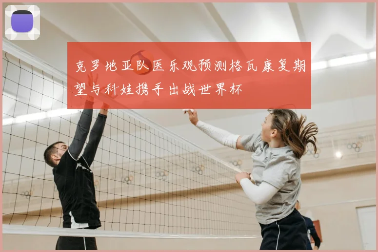克罗地亚队医乐观预测格瓦康复期望与科娃携手出战世界杯