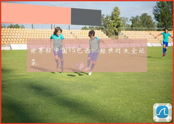 世界杯中国VS巴西：经典对决全记录