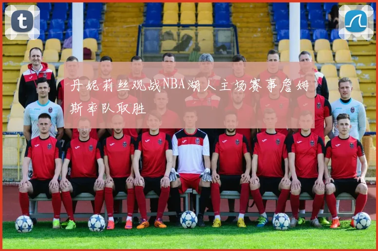丹妮莉丝观战NBA湖人主场赛事詹姆斯率队取胜