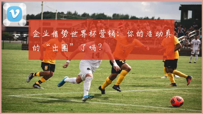 企业借势世界杯营销：你的活动真的“出圈”了吗？