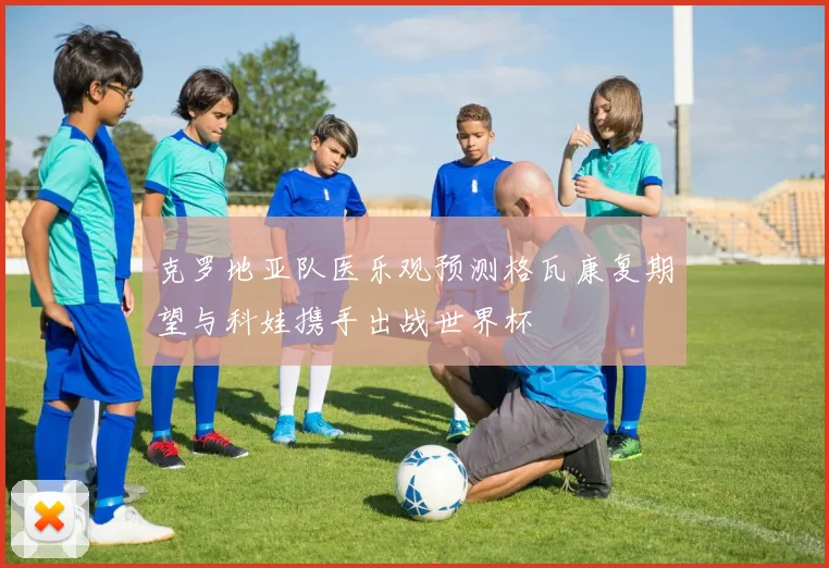 克罗地亚队医乐观预测格瓦康复期望与科娃携手出战世界杯