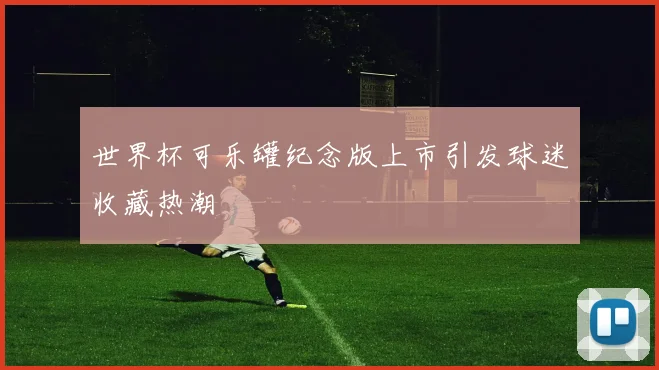 世界杯可乐罐纪念版上市引发球迷收藏热潮