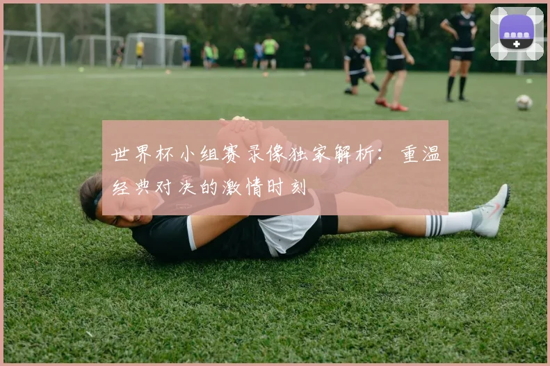 世界杯小组赛录像独家解析：重温经典对决的激情时刻