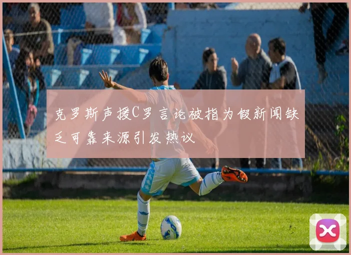 克罗斯声援C罗言论被指为假新闻缺乏可靠来源引发热议