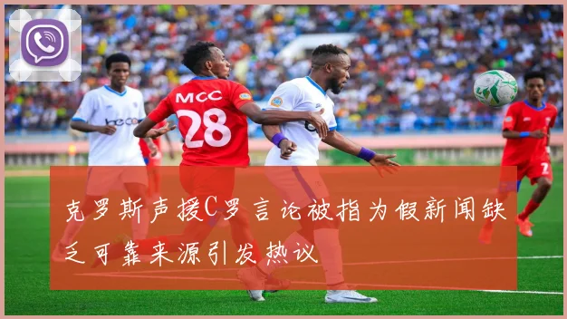 克罗斯声援C罗言论被指为假新闻缺乏可靠来源引发热议